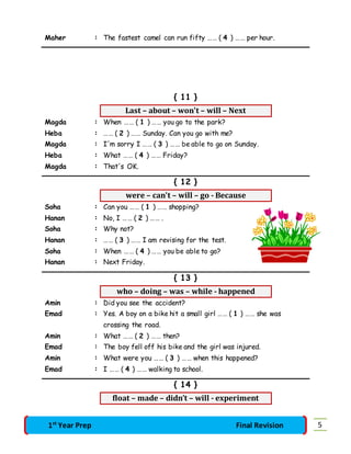 Maher : The fastest camel can run fifty …… ( 4 ) …… per hour. 
{ 11 } 
Last – about – won't – will – Next 
Magda : When …… ( 1 ) …… you go to the park? 
Heba : …… ( 2 ) …… Sunday. Can you go with me? 
Magda : I'm sorry I …… ( 3 ) …… be able to go on Sunday. 
Heba : What …… ( 4 ) …… Friday? 
Magda : That's OK. 
{ 12 } 
were – can't – will – go - Because 
Soha : Can you …… ( 1 ) …… shopping? 
Hanan : No, I …… ( 2 ) …… . 
Soha : Why not? 
Hanan : …… ( 3 ) …… I am revising for the test. 
Soha : When …… ( 4 ) …… you be able to go? 
Hanan : Next Friday. 
{ 13 } 
who – doing – was – while - happened 
Amin : Did you see the accident? 
Emad : Yes. A boy on a bike hit a small girl …… ( 1 ) …… she was 
crossing the road. 
Amin : What …… ( 2 ) …… then? 
Emad : The boy fell off his bike and the girl was injured. 
Amin : What were you …… ( 3 ) …… when this happened? 
Emad : I …… ( 4 ) …… walking to school. 
{ 14 } 
float – made – didn’t – will - experiment 
1st Year Prep Final Revision 5 
 