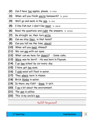 {2} Can I have too apples, please.  two 
{3} When will you finish you’re homework?  your 
{4} We’ll go and swim in the see.  sea 
{5} I like fish but ii don’t like meet.  meat 
{6} Read the questions and right the answers.  write 
{7} Go straight on, then turn write. 
{8} Can we stay their, in that hotel? 
{9} Can you tell me the time, place? 
{10} When will you meat Ahmed? 
{11} We can sea with our eyes. 
{12} What can we have for desert? - Some cake. 
{13} Were was he born? - He was born in Fayoum. 
{14} I go two school by car every day. 
{15} I have got too eyes. 
{16} I sink wood will float in water. 
{17} They where born in Aswan. 
{18} Brick thinks in water. 
{19} Is there any fish? - Know, it isn’t. 
{20} I no a lot about the environment. 
{21} The son is yellow. 
{22} This is my uncle’s sun. 
المجموعة الثانية 
1st Year Prep Final Revision 53 
 