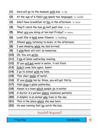 {1} Sara will go to the museum with bus.  by 
{2} At the age of 6 Nabil can speak two languages.  could 
{3} She’ll have breakfast at for in the afternoon.  four 
{4} They’ll catch the bus on half past nine.  at 
{5} What are you doing at ten last Friday?  were 
{6} Look! She is hold some flowers.  holding 
{7} Ahmed were listening to music in the afternoon. 
{8} I was sleeping while my dad arrived. 
{9} I sink Rami will visit us tomorrow. 
{10} Ok. You are write. 
{11} I am at home yesterday evening. 
{12} If you will put wood in water, it will float. 
{13} Didn’t come late again, Samir. 
{14} I go to school with my bike. 
{15} This chair made of metal. 
{16} If you divide ten by three, you will get thirty. 
{17} Adel drop a glass yesterday. 
{18} Aswan is a town which people go in winter. 
{19} A doctor is a person where examines patients. 
{20} A dolphin is an animal who lives in the sea. 
{21} This is the place which she was born. 
{22} He was running fast by catch the bus. 
المجموعة الخامسة 
1st Year Prep Final Revision 56 
 