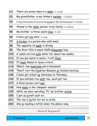 {1} There are seven days in a weak.  week 
{2} My grandfather is my father’s mother.  father 
{3} X-ray pictures show the doctors the outside of their patients bodies.  inside 
{4} Ahmed is the taller person in my family.  tallest 
{5} My brother is three years long.  old 
{6} I have got too ears.  two 
{7} A farmer is a person who sells meat. 
{8} The opposite of week is strong. 
{9} The River Nile is about 6600 kilograms long. 
{10} A camel can live with water for about two weeks. 
{11} If you put metal in water, it will float. 
{12} I’ll meat Manal at seven o’clock. 
{13} What’s two hundreds and a thousand? 
{14} They’ll visit the Egyptian Museum at Sunday morning. 
{15} I have got school by Saturday to Thursday. 
{16} If you multiply five with two, you’ll get ten. 
{17} A blind person can’t sea. 
{18} How many is the cheapest mobile? 
{19} While we were watching TV, my brother arrive. 
{20} I got up in half past six. 
{21} The tea is to hot for me to drink. 
{22} She is reading a letter when the phone rang. 
المجموعة السابعة 
1st Year Prep Final Revision 58 
 