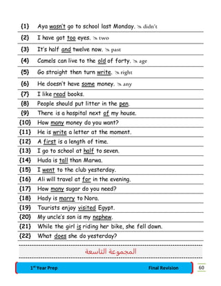 {1} Aya wasn’t go to school last Monday.  didn’t 
{2} I have got too eyes.  two 
{3} It’s half and twelve now.  past 
{4} Camels can live to the old of forty.  age 
{5} Go straight then turn write.  right 
{6} He doesn’t have some money.  any 
{7} I like read books. 
{8} People should put litter in the pen. 
{9} There is a hospital next of my house. 
{10} How many money do you want? 
{11} He is write a letter at the moment. 
{12} A first is a length of time. 
{13} I go to school at half to seven. 
{14} Huda is tall than Marwa. 
{15} I went to the club yesterday. 
{16} Ali will travel at for in the evening. 
{17} How many sugar do you need? 
{18} Hady is marry to Nora. 
{19} Tourists enjoy visited Egypt. 
{20} My uncle’s son is my nephew. 
{21} While the girl is riding her bike, she fell down. 
{22} What does she do yesterday? 
المجموعة التاسعة 
1st Year Prep Final Revision 60 
 