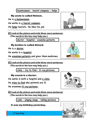 businessman – tourist company - helps 
My uncle is called Hisham. 
He is a businessman. 
He works in a tourist company. 
He helps tourists. He likes his job. 
2 } Look at the picture and write three more sentences: 
(The words in the box may help you.) 
doctor – hospital – examine patients 
My brother is called Ahmed. 
He is a doctor. 
He works in a hospital. 
He examines patients and gives them medicines. 
3 } Look at the picture and write three more sentences: 
(The words in the box may help you.) 
clinic – try to find – X-ray pictures 
My cousin is a doctor. 
He works in both a hospital and a clinic. 
He tries to find why patients are ill. 
He examines X-ray pictures. 
4 } Look at the picture and write three more sentences: 
(The words in the box may help you.) 
cake – singing songs – taking pictures 
It was my birthday yesterday. 
1st Year Prep Final Revision 64 
 