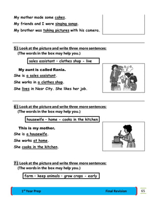 My mother made some cakes. 
My friends and I were singing songs. 
My brother was taking pictures with his camera. 
5 } Look at the picture and write three more sentences: 
(The words in the box may help you.) 
sales assistant – clothes shop - live 
My aunt is called Rania. 
She is a sales assistant. 
She works in a clothes shop. 
She lives in Nasr City. She likes her job. 
6 } Look at the picture and write three more sentences: 
(The words in the box may help you.) 
housewife – home - cooks in the kitchen 
This is my mother. 
She is a housewife. 
She works at home. 
She cooks in the kitchen. 
7 } Look at the picture and write three more sentences: 
(The words in the box may help you.) 
farm – keep animals – grow crops - early 
1st Year Prep Final Revision 65 
 
