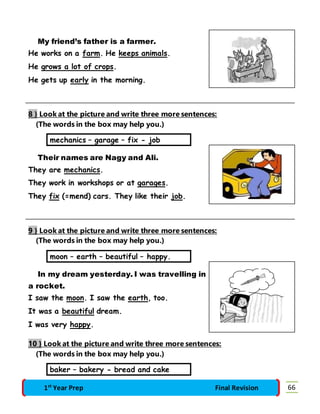 My friend’s father is a farmer. 
He works on a farm. He keeps animals. 
He grows a lot of crops. 
He gets up early in the morning. 
8 } Look at the picture and write three more sentences: 
(The words in the box may help you.) 
mechanics – garage – fix - job 
Their names are Nagy and Ali. 
They are mechanics. 
They work in workshops or at garages. 
They fix (=mend) cars. They like their job. 
9 } Look at the picture and write three more sentences: 
(The words in the box may help you.) 
moon – earth – beautiful – happy. 
In my dream yesterday. I was travelling in 
a rocket. 
I saw the moon. I saw the earth, too. 
It was a beautiful dream. 
I was very happy. 
10 } Look at the picture and write three more sentences: 
(The words in the box may help you.) 
baker – bakery - bread and cake 
1st Year Prep Final Revision 66 
 