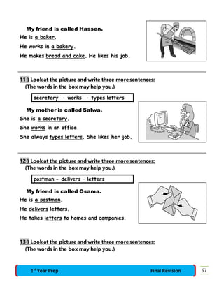 My friend is called Hassen. 
He is a baker. 
He works in a bakery. 
He makes bread and cake. He likes his job. 
11 } Look at the picture and write three more sentences: 
(The words in the box may help you.) 
secretary - works - types letters 
My mother is called Salwa. 
She is a secretary. 
She works in an office. 
She always types letters. She likes her job. 
12 } Look at the picture and write three more sentences: 
(The words in the box may help you.) 
postman - delivers – letters 
My friend is called Osama. 
He is a postman. 
He delivers letters. 
He takes letters to homes and companies. 
13 } Look at the picture and write three more sentences: 
(The words in the box may help you.) 
1st Year Prep Final Revision 67 
 