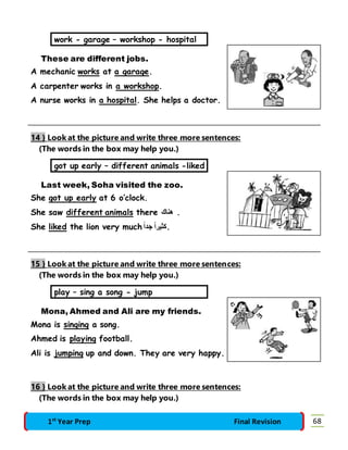 work - garage – workshop - hospital 
These are different jobs. 
A mechanic works at a garage. 
A carpenter works in a workshop. 
A nurse works in a hospital. She helps a doctor. 
14 } Look at the picture and write three more sentences: 
(The words in the box may help you.) 
got up early – different animals -liked 
Last week, Soha visited the zoo. 
She got up early at 6 o’clock. 
She saw different animals there . هناك 
She liked the lion very much .كثيراً جدا 
15 } Look at the picture and write three more sentences: 
(The words in the box may help you.) 
play – sing a song - jump 
Mona, Ahmed and Ali are my friends. 
Mona is singing a song. 
Ahmed is playing football. 
Ali is jumping up and down. They are very happy. 
16 } Look at the picture and write three more sentences: 
(The words in the box may help you.) 
1st Year Prep Final Revision 68 
 
