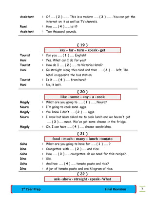 Assistant : Of …… ( 2 ) …… . This is a modern …… ( 3 ) …… . You can get the 
internet on it as well as TV channels. 
Rami : How …… ( 4 ) …… is it? 
Assistant : Two thousand pounds. 
{ 19 } 
say – far – turn – speak - get 
Tourist : Can you …… ( 1 ) …… English? 
Hani : Yes. What can I do for you? 
Tourist : How do I …… ( 2 ) …… to Victoria Hotel? 
Hani : Go straight along this road and then …… ( 3 ) …… left. The 
hotel is opposite the bus station. 
Tourist : Is it …… ( 4 ) …… from here? 
Hani : No, it isn’t. 
{ 20 } 
like - some – any – a - cook 
Magdy : What are you going to …… ( 1 ) ……, Noura? 
Noura : I'm going to cook some eggs. 
Magdy : You know I don’t …… ( 2 ) …… eggs. 
Noura : I know but Mum asked me to cook lunch and we haven't got 
…… ( 3 ) …… meat. We've got some cheese in the fridge. 
Magdy : Ok. I can have …… ( 4 ) …… cheese sandwiches. 
{ 21 } 
food – much – many – lunch - tomato 
Soha : What are you going to have for …… ( 1 ) …… ? 
Dina : Courgettes with …… ( 2 ) …… and rice. 
Soha : How …… ( 3 ) …… courgettes do we need for this recipe? 
Dina : Six. 
Soha : And how …… ( 4 ) …… tomato paste and rice? 
Dina : A jar of tomato paste and one kilogram of rice. 
{ 22 } 
ask - show - straight - speak - What 
1st Year Prep Final Revision 7 
 