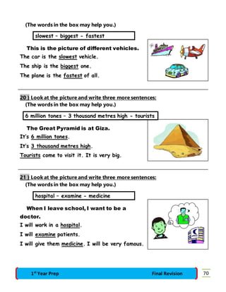(The words in the box may help you.) 
slowest – biggest - fastest 
This is the picture of different vehicles. 
The car is the slowest vehicle. 
The ship is the biggest one. 
The plane is the fastest of all. 
20 } Look at the picture and write three more sentences: 
(The words in the box may help you.) 
6 million tones – 3 thousand metres high - tourists 
The Great Pyramid is at Giza. 
It’s 6 million tones. 
It’s 3 thousand metres high. 
Tourists come to visit it. It is very big. 
21 } Look at the picture and write three more sentences: 
(The words in the box may help you.) 
hospital – examine - medicine 
When I leave school, I want to be a 
doctor. 
I will work in a hospital. 
I will examine patients. 
I will give them medicine. I will be very famous. 
1st Year Prep Final Revision 70 
 