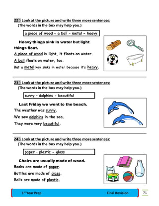 22 } Look at the picture and write three more sentences: 
(The words in the box may help you.) 
a piece of wood – a ball – metal - heavy 
Heavy things sink in water but light 
things float. 
A piece of wood is light, it floats on water. 
A ball floats on water, too. 
But a metal key sinks in water because it’s heavy. 
23 } Look at the picture and write three more sentences: 
(The words in the box may help you.) 
sunny – dolphins - beautiful 
Last Friday we went to the beach. 
The weather was sunny. 
We saw dolphins in the sea. 
They were very beautiful. 
24 } Look at the picture and write three more sentences: 
(The words in the box may help you.) 
paper – plastic - glass 
Chairs are usually made of wood. 
Books are made of paper. 
Bottles are made of glass. 
Balls are made of plastic. 
1st Year Prep Final Revision 71 
 