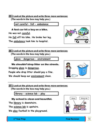 25 } Look at the picture and write three more sentences: 
(The words in the box may help you.) 
not careful – fell - ambulance 
A fast car hit a boy on a bike. 
He was not careful. 
He fell off his bike. He broke her leg. 
The ambulance took him to hospital. 
26 } Look at the picture and write three more sentences: 
(The words in the box may help you.) 
glass – dangerous - environment 
We shouldn’t drop litter on the streets. 
Dropping glass is dangerous. 
People who drop litter should pay a fine. 
We should keep our environment clean. 
27 } Look at the picture and write three more sentences: 
(The words in the box may help you.) 
library – science lab - play 
My school is clean and beautiful. 
The library is downstairs. 
The science lab is upstairs. 
We play football in the playground. 
Library Science Lab 
1st Year Prep Final Revision 72 
 