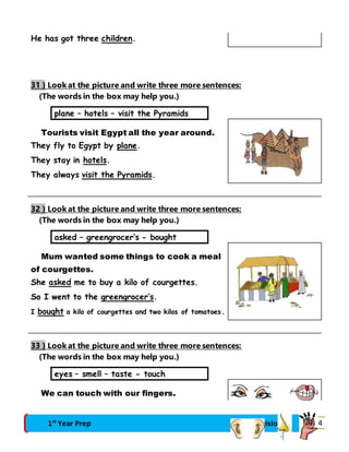 He has got three children. 
31 } Look at the picture and write three more sentences: 
(The words in the box may help you.) 
plane – hotels – visit the Pyramids 
Tourists visit Egypt all the year around. 
They fly to Egypt by plane. 
They stay in hotels. 
They always visit the Pyramids. 
32 } Look at the picture and write three more sentences: 
(The words in the box may help you.) 
asked – greengrocer’s - bought 
Mum wanted some things to cook a meal 
of courgettes. 
She asked me to buy a kilo of courgettes. 
So I went to the greengrocer’s. 
I bought a kilo of courgettes and two kilos of tomatoes. 
33 } Look at the picture and write three more sentences: 
(The words in the box may help you.) 
eyes – smell – taste - touch 
We can touch with our fingers. 
1st Year Prep Final Revision 74 
 