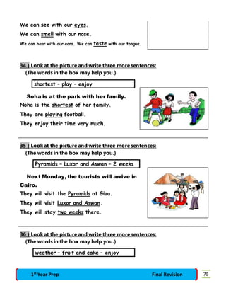 We can see with our eyes. 
We can smell with our nose. 
We can hear with our ears. We can taste with our tongue. 
34 } Look at the picture and write three more sentences: 
(The words in the box may help you.) 
shortest – play – enjoy 
Soha is at the park with her family. 
Noha is the shortest of her family. 
They are playing football. 
They enjoy their time very much. 
35 } Look at the picture and write three more sentences: 
(The words in the box may help you.) 
Pyramids – Luxor and Aswan – 2 weeks 
Next Monday, the tourists will arrive in 
Cairo. 
They will visit the Pyramids at Giza. 
They will visit Luxor and Aswan. 
They will stay two weeks there. 
36 } Look at the picture and write three more sentences: 
(The words in the box may help you.) 
weather – fruit and cake – enjoy 
1st Year Prep Final Revision 75 
 