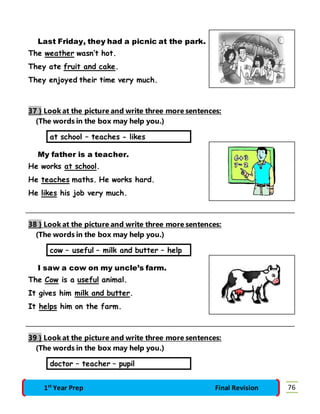 Last Friday, they had a picnic at the park. 
The weather wasn’t hot. 
They ate fruit and cake. 
They enjoyed their time very much. 
37 } Look at the picture and write three more sentences: 
(The words in the box may help you.) 
at school – teaches - likes 
My father is a teacher. 
He works at school. 
He teaches maths. He works hard. 
He likes his job very much. 
38 } Look at the picture and write three more sentences: 
(The words in the box may help you.) 
cow – useful – milk and butter – help 
I saw a cow on my uncle’s farm. 
The Cow is a useful animal. 
It gives him milk and butter. 
It helps him on the farm. 
39 } Look at the picture and write three more sentences: 
(The words in the box may help you.) 
doctor – teacher – pupil 
1st Year Prep Final Revision 76 
 