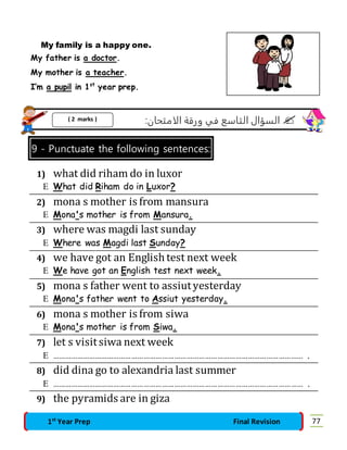 My family is a happy one. 
My father is a doctor. 
My mother is a teacher. 
I’m a pupil in 1st year prep. 
السؤال التاسع في ورقة الامتحان:  
( 2 marks ) 
9 - Punctuate the following sentences: 
1) what did riham do in luxor 
 What did Riham do in Luxor? 
2) mona s mother is from mansura 
 Mona's mother is from Mansura. 
3) where was magdi last sunday 
 Where was Magdi last Sunday? 
4) we have got an English test next week 
 We have got an English test next week. 
5) mona s father went to assiut yesterday 
 Mona's father went to Assiut yesterday. 
6) mona s mother is from siwa 
 Mona's mother is from Siwa. 
7) let s visit siwa next week 
 …………………………………………………………………………………………………………… . 
8) did dina go to alexandria last summer 
 …………………………………………………………………………………………………………… . 
9) the pyramids are in giza 
1st Year Prep Final Revision 77 
 