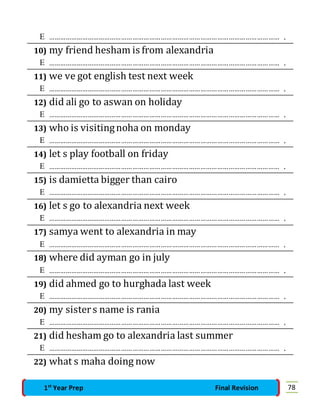  …………………………………………………………………………………………………………… . 
10) my friend hesham is from alexandria 
 …………………………………………………………………………………………………………… . 
11) we ve got english test next week 
 …………………………………………………………………………………………………………… . 
12) did ali go to aswan on holiday 
 …………………………………………………………………………………………………………… . 
13) who is visiting noha on monday 
 …………………………………………………………………………………………………………… . 
14) let s play football on friday 
 …………………………………………………………………………………………………………… . 
15) is damietta bigger than cairo 
 …………………………………………………………………………………………………………… . 
16) let s go to alexandria next week 
 …………………………………………………………………………………………………………… . 
17) samya went to alexandria in may 
 …………………………………………………………………………………………………………… . 
18) where did ayman go in july 
 …………………………………………………………………………………………………………… . 
19) did ahmed go to hurghada last week 
 …………………………………………………………………………………………………………… . 
20) my sister s name is rania 
 …………………………………………………………………………………………………………… . 
21) did hesham go to alexandria last summer 
 …………………………………………………………………………………………………………… . 
22) what s maha doing now 
1st Year Prep Final Revision 78 
 