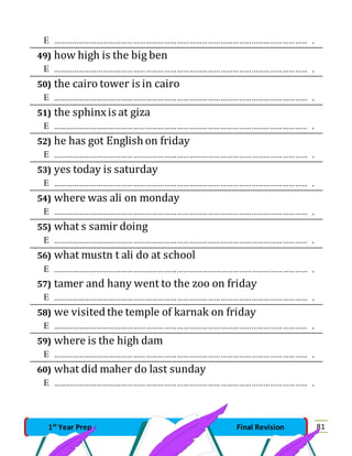 …………………………………………………………………………………………………………… . 
49) how high is the big ben 
 …………………………………………………………………………………………………………… . 
50) the cairo tower is in cairo 
 …………………………………………………………………………………………………………… . 
51) the sphinx is at giza 
 …………………………………………………………………………………………………………… . 
52) he has got English on friday 
 …………………………………………………………………………………………………………… . 
53) yes today is saturday 
 …………………………………………………………………………………………………………… . 
54) where was ali on monday 
 …………………………………………………………………………………………………………… . 
55) what s samir doing 
 …………………………………………………………………………………………………………… . 
56) what mustn t ali do at school 
 …………………………………………………………………………………………………………… . 
57) tamer and hany went to the zoo on friday 
 …………………………………………………………………………………………………………… . 
58) we visited the temple of karnak on friday 
 …………………………………………………………………………………………………………… . 
59) where is the high dam 
 …………………………………………………………………………………………………………… . 
60) what did maher do last sunday 
 …………………………………………………………………………………………………………… . 
1st Year Prep Final Revision 81 
 