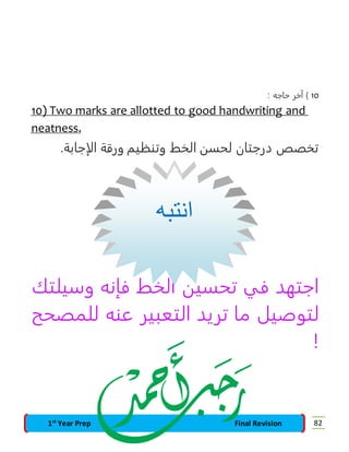 01 ( آخر حاجه : 
10) Two marks are allotted to good handwriting and 
neatness. 
تخصص درجتان لحسن الخط وتنظيم ورقة الإجابة. 
انتبه 
اجتهد في تحسين الخط فإنه وسيلتك 
لتوصيل ما تريد التعبير عنه للمصحح 
! 
1st Year Prep Final Revision 82 
