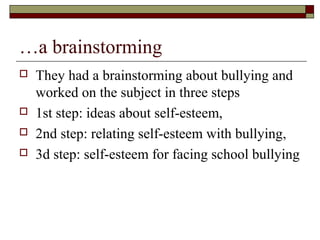 …a brainstorming
 They had a brainstorming about bullying and
worked on the subject in three steps
 1st step: ideas about self-esteem,
 2nd step: relating self-esteem with bullying,
 3d step: self-esteem for facing school bullying
 