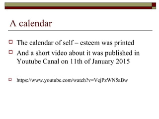  The calendar of self – esteem was printed
 And a short video about it was published in
Youtube Canal on 11th of January 2015
 https://www.youtube.com/watch?v=VejPzWN5aBw
A calendar
 