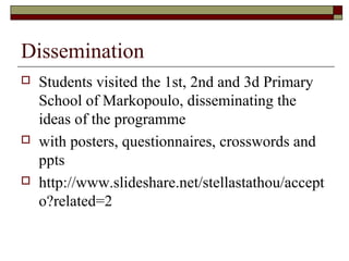 Dissemination
 Students visited the 1st, 2nd and 3d Primary
School of Markopoulo, disseminating the
ideas of the programme
 with posters, questionnaires, crosswords and
ppts
 http://www.slideshare.net/stellastathou/accept
o?related=2
 