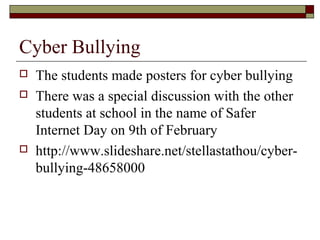 Cyber Bullying
 The students made posters for cyber bullying
 There was a special discussion with the other
students at school in the name of Safer
Internet Day on 9th of February
 http://www.slideshare.net/stellastathou/cyber-
bullying-48658000
 