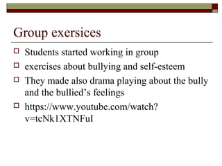 Group exersices
 Students started working in group
 exercises about bullying and self-esteem
 They made also drama playing about the bully
and the bullied’s feelings
 https://www.youtube.com/watch?
v=tcNk1XTNFuI
 