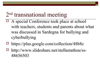 2nd
transnational meeting
 A special Conference took place at school
with teachers, students and parents about what
was discussed in Sardegna for bullying and
cyberbullying
 https://plus.google.com/collection/48b8c
 http://www.slideshare.net/stellastathou/ss-
48656503
 