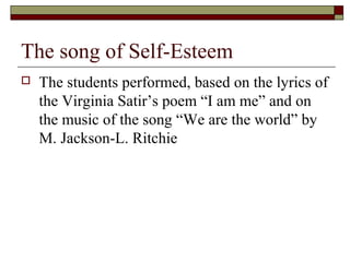 The song of Self-Esteem
 The students performed, based on the lyrics of
the Virginia Satir’s poem “I am me” and on
the music of the song “We are the world” by
M. Jackson-L. Ritchie
 