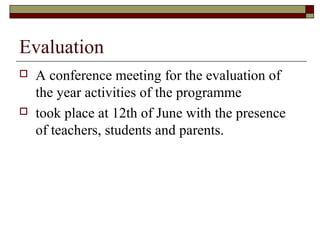 Evaluation
 A conference meeting for the evaluation of
the year activities of the programme
 took place at 12th of June with the presence
of teachers, students and parents.
 