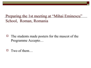  The students made posters for the mascot of the
Programme Accepto…
 Two of them…
Preparing the 1st meeting at “Mihai Eminescu”
School, Roman, Romania
 