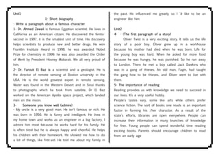 Unit1
1- Short biography
- Write a paragraph about a famous character.
1- Dr. Ahmed Zewail is famous Egyptian scientist. He lives in
California as an American citizen. He discovered the femto-
second in 1997. it is the smallest unit of time. His discovery
helps scientists to produce new and better drugs. He won
Franklin Institute Award in 1998. he was awarded Nobel
Prize for chemistry in 1999. he was also awarded the Order
of Merit by President Hosney Mubarak. We all very proud of
him.
2- Dr. Farouk El Baz is a scientist and a geologist. He is
the director of remote sensing at Boston university in the
USA. He is the world greatest expert in remote sensing.
Water was found in the Western Desert and in Sinai thanks
to photographs which he took from satellite. Dr El Baz
worked on the American Apollo space project, which landed
men on the moon.
3- Someone you know well (admire)
- My uncle is a very good man. He isn't famous or rich. He
was born in 1950. He is funny and intelligent. He lives in
my home town and works as an engineer in a big factory. I
admire him most because he works hard for his family. He
is often tired but he is always happy and cheerful. He helps
his children with their homework. He showed me how to do
a lot of things, like first-aid. He told me about my family in
the past. He influenced me greatly so I 'd like to be an
engineer like him
Unit2
4- - (The first paragraph of a story)
Oliver Twist is a very exciting story. It tells us the life
story of a poor boy. Oliver grew up in a workhouse
because his mother had died when he was born. Life for
the young boy was hard. When he asked for more food
because he was hungry, he was punished. So he ran away
to London. There he met a boy called Jack Dawkins who
was in a gang of thieves. An old man, Fagin, had taught
the gang how to be thieves, and Oliver went to live with
them.
5- The importance of reading
Reading provides us with knowledge we need to succeed in
our lives. It’s a very useful hobby.
People's tastes vary, some like arts while others prefer
science fiction. The sort of books one reads is an important
factor in forming his /her character. As a result of the
state's efforts, libraries are open everywhere. People can
increase their information in many branches of knowledge
for free. Young people can spend wonderful time reading
exciting books. Parents should encourage children to read
from an early age
 