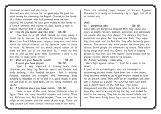 continued to swim and win prizes.
Abu-Heif was also famous for his generosity. He gave his
prize money for swimming the English Channel to the family
of a British swimmer who had drowned while he was
crossing the Channel. He also gave money to the family of
a French swimmer who injured his back during a race in
France. Abu-Heif died in April 2008.
12 - How do you spend your free time? (SB 21)
Free time is a gift which should be used wisely. I
invest my to improve my abilities by learning new things.
When I am free I follow new computer programs, read more
about my school subjects, do my favourite sport or listen
to music. All famous and successful people advise us to
make the best use of our free time. So, I invest my free
time to add up new good skills. Sometimes I work in my
free time to make some money.
13 - What are your favourite sports? (SB 21)
A sport you have played: (SB 22)
Sport is very important in forming one's mind,
character and body. My favourite sports are football and
body building. I like football because I find it exciting.
Football matches are enjoyable and interesting. Body
building is important to be fit and in a good shape. It gives
me self-trust to do hard tasks. All my family members are
sporty.
14 - A historical place you have visited. (SB 22)
Luxor is one of the most famous historical cities in
Egypt. There are many beautiful temples and tombs. There
are Al-Karnak and Abu-Simbel temples. There are also the
valley of the queens and the valley of the kings. These are
very ancient and most famous historical sites in the world.
There are amazing huge statues of ancient Egyptian
Pharaohs. It is really an interesting city in Egypt that all of
us should visit.
Unit5-
15 - Dangerous jobs (SB 29)
Some jobs are dangerous because they may cause you
injury or death. Firemen, soldiers, policemen and astronauts
are people who may face danger. The dangers they face
sometimes are great, but they welcome them. They enjoy
they their work and the fact that they offer humanity great
services. The reasons why some people like these jobs are
various. Some people are adventures by nature. They adore
doing things that need risk. Others are fond of helping
people so that they can feel happier. Some people look for
greater income. Others want to be popular.
16- A story summary – news story
- Man's fight against nature. - Lost for a week in the
desert.
A team of six archaeologists, who are interested in
discovering ancient tombs, have been lost in the desert.
They received orders to go to the western desert to look
for an ancient tomb. They went on an expedition last week
with a nomad as a guide. The surviving team said there
was a desert storm on the first day. Their guide
disappeared and they didn't know what to do. For seven
days they slept in a cave during the day and looked for
food in the evening. They had to eat desert rabbits and
rats. They were finally found by a rescue team last night.
(7)
 