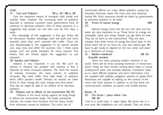 Unit6-
17- "Cars and Pollution" "SB p. 35/ WB p. 28"
Cars are important means of transport both inside and
outside cities. However the increasing level of pollution
specially in industrial countries made governments think of
solutions to decrease pollution. One of these solutions is a
suggestion that people can use their cars for four days a
week.
- One advantage of this suggestion is that gas fumes will
be decreased. Another advantage cities will quiet and more
beautiful when they aren’t jammed with traffic. There are
also disadvantage to this suggestion. In my opinion private
cars save time and effort for business men. I think some
people can't use public transport for many reasons. This
means that we should adjust the suggestion to suit
everyone.
18- Industry and Pollution:
Industry is very important in our life. We can't do
without it. However the problem with industry is that it
depends oil which increases pollution. The more the volume
of industry increases, the more volume of pollution
increases. Big cities suffer from high levels of pollution
which affect people's health. Perhaps we should use other
forms of clean energy like solar energy and wind power.
One day we might be able to do without oil to decrease
pollution.
19- Pollution and its effects on the environment (SB 33)
Pollution is the worst enemy against all living things.
It affects the environment badly. The badly maintained
vehicles, the smoke from factories and the heavy smoke
from volcanoes causes air pollution. Too much use of
insecticides affects our corps. Water pollution caused by
throwing chemicals waste into rivers and seas destroys
marine life. Strict measures should be taken by governments
to eliminate pollution in all times.
20- Forms of natural energy: (WB
27)
Natural energy forms like the sun, the wind and the
water are very important to us. These forms of energy are
renewable, clean and cheap. People can get them for ever.
They do no harm to the environment. They are also
cheaper than other forms of energy like fossil fuels. In the
future there will be no more oil, coal and natural gas. We
have to get ready to depend on the sun, wind, and water
as a resources of energy.
21 - Modern inventions (SB 31)
Scientific wonders.
There are many amazing modern invention in our
world. There will be more amazing inventions in tomorrow's
world. Today we have remote sensing which helps us locate
underground water and valuable deposits. Computers helps
us to solve difficult problems and store information. Cars
are supplied with satellite navigation systems to guide them.
Astronauts are capable of walking on the surface of the
moon and other planets. In addition to all that there are
communication satellites, jet planes and mobile phones.
Review B-
22- - The house / place where I live
(SB 36)
I live in a small town, in upper Egypt. My house lies in a
nice area. My neighbours are nice people. They are funny
 