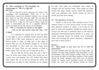 30- Write a paragraph on "The advantages and
disadvantages of "life in a big city"
SB 51/54
Life in a big city is not as attractive as it looks. It has
advantages and disadvantages. There are a lot of
entertainment, sports and transport facilities. You can get
your needs at any time, day and night. You can get the
best education in famous universities. Yet some people
don't like life in a big city. The cost of living is high, the
traffic is overcrowded and the air is polluted. Moreover
stress and speed of city life cause a lot of diseases.
31- Why is it important for tourists to visit Egypt?
How can we help tourists enjoy their stay / visit
in Egypt?
- It is important for tourists from all over the world
to visit Egypt to see its wonderful historic treasures. Many
tourists take a Nile cruise stopping at Luxor to visit the
famous tombs in valley of kings and in the valley of
queens. They can visit the fantastic temples of El Karnak
and Abu-Simble. In Cairo there are many things which
tourists can enjoy. They can buy souvenirs at Khan El
Khalili market. They can also visit the pyramids at Giza.
- We can help the tourists enjoy their visit / stay in
Cairo by doing many things. Firstly, they should see our
country clean and beautiful from the moment they reach
Cairo Airport. We can do that by cleaning the streets and
planting trees on sides of roads. Secondly, we can prepare
the safe, wide roads, the comfortable clean means of
transport and the luxurious hotels. These things can make
tourists feel happy. Thirdly, tourists should feel welcomed,
loved and celebrated. Our citizens should be kind to
tourists and treat them friendly.
32- The importance of tourism:
Tourism is one of the most important source of our
national income. It is the second earner of hard currency
after petroleum products. It creates a lot of jobs for the
youth. It builds and strengthens friendly ties among nations.
Tourism can take part in promoting peace in the world by
developing understanding between peoples. As a result , we
should encourage tourism by building more comfortable
hotels and increasing the citizens’ awareness ( explaining to
them how to treat tourists )
Review C-
33- What people in your town can do to help the
environment?
The main problems that face big cities are heavy traffic, air
pollution and litter those problems have bad effects on the
environments. They affect people's health. There are steps
that should be taken to treat these problems. Firstly; people
should use public transport more often and car parking
should be outside cities. Secondly; means of transport
should use clean fuel and factories should be moved
 