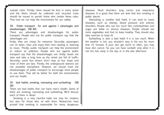 outside cities. Thirdly; there should be bins in every street
and the litters should be collected and recycled. Lows
should be issued to punish those who violate these rules.
That how we can help the environment for our safety.
34- Public transport for and against ( advantages and
disadvantages (SB 60)
There are advantages and disadvantages for public
transport. People who are for public transport say that the
advantages are:
firstly; they are cheap for everyone. Secondly; passengers
can sit down, relax and enjoy their time reading or listening
to music. Thirdly; public transport can help the environment
to reduce air pollution. People who are against public
transport say that the disadvantages are: firstly; buses are
slow and take a long time as the street are full of traffic.
Secondly; some bus drivers don't stop at bus stops and
most of them are late. Thirdly; the underground stations are
not available everywhere. However, we should treat the
disadvantages of public transport to encourage more people
to use them. That will be better for both the environments
and our health.
35- bad habits; smoking, overeating and sunbathing. (SB
56)
There are bad habits that can harm man's health. Some of
them are smoking, overeating and sunbathing. We'll discuss
each of them in detail:
Smoking is a very harmful habit not only for smokers
but also for those who sit with them. Researches have
proved that smoking is responsible for many dangerous
diseases. Heart disorders, lung cancer and respiratory
diseases. It is great that there are laws that ban smoking in
public places.
Overeating is another bad habit. It can lead to many
diseases, such as obesity, blood pressure and arteries
disorders. People who eat too much fats carbohydrates and
sugar are liable to serious diseases. People should eat
more vegetables and fruit to keep healthy. They should also
take exercise to keep fit.
Sunbathing is also a bad habit if it is too much. When
the weather is hot, you shouldn't stay in the sun for more
that 15 minutes. If your skin get burnt to often, you may
have skin cancer. So you can have sunbath only when it is
not too hot; early in the day or in the late afternoon.
 