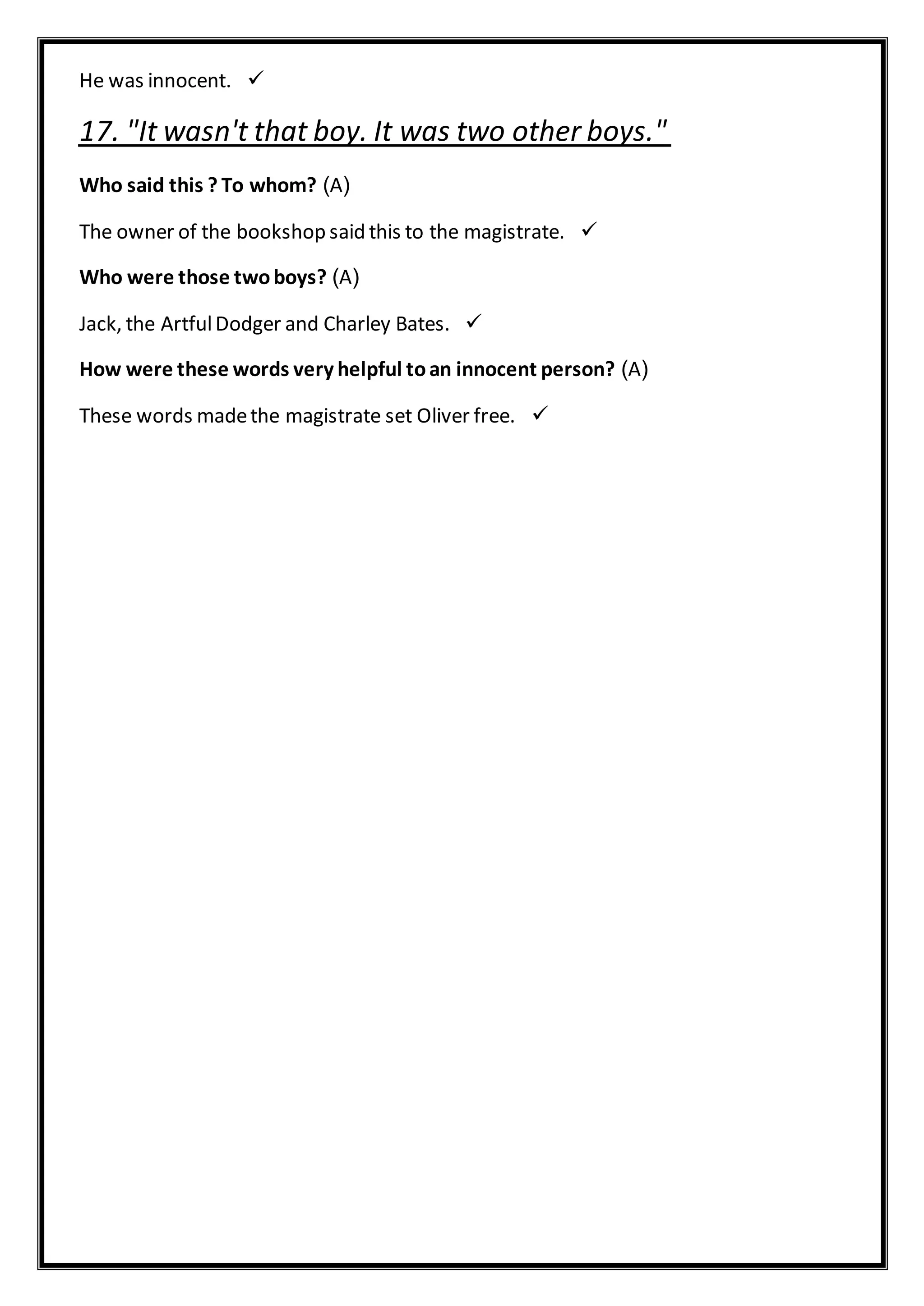 He was innocent.
17. "It wasn't that boy. It was two other boys."
(A)Who said this ? To whom?
The owner of the bookshop said this to the magistrate.
(A)Who were those twoboys?
Jack, the ArtfulDodger and Charley Bates.
(A)How were these words very helpful toan innocent person?
These words madethe magistrate set Oliver free.
 