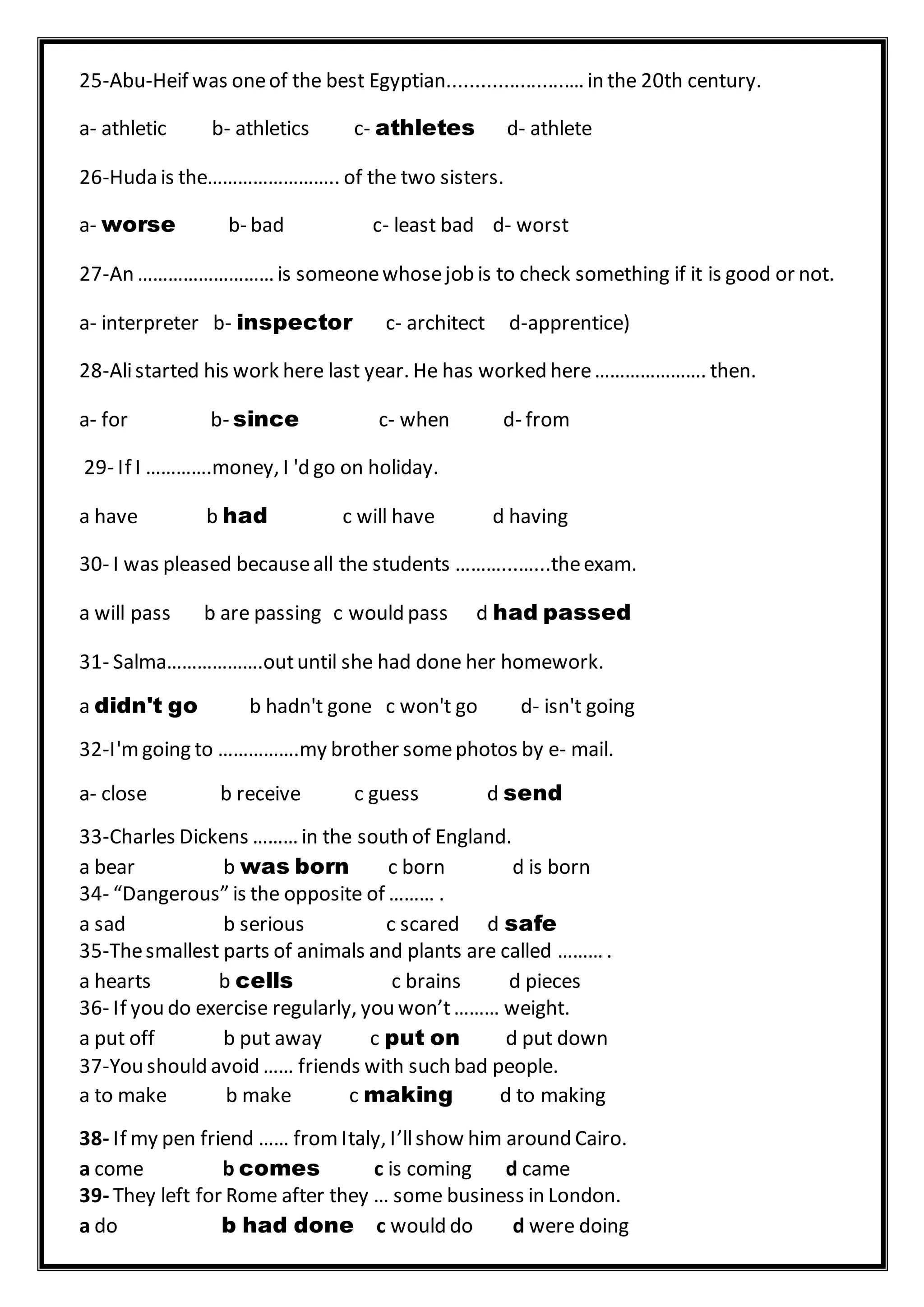 25-Abu-Heif was oneof the best Egyptian......................… in the 20th century.
a- athletic b- athletics c- athletes d- athlete
26-Huda is the…………………….. of the two sisters.
a- worse b- bad c- least bad d- worst
27-An ……………………… is someonewhosejob is to check something if it is good or not.
a- interpreter b- inspector c- architect d-apprentice)
28-Alistarted his work here last year. He has worked here…………………. then.
a- for b- since c- when d- from
29- If I ………….money, I 'd go on holiday.
a have b had c will have d having
30- I was pleased becauseall the students ………...…...theexam.
a will pass b are passing c would pass d had passed
31- Salma……………….outuntil she had done her homework.
a didn't go b hadn't gone c won't go d- isn't going
32-I'mgoing to …………….my brother somephotos by e- mail.
a- close b receive c guess d send
33-Charles Dickens ……… in the south of England.
a bear b was born c born d is born
34- “Dangerous” is the opposite of ……… .
a sad b serious c scared d safe
35-Thesmallest parts of animals and plants are called ……… .
a hearts b cells c brains d pieces
36- If you do exercise regularly, you won’t……… weight.
a put off b put away c put on d put down
37-You should avoid …… friends with such bad people.
a to make b make c making d to making
38- If my pen friend …… fromItaly, I’llshow him around Cairo.
a come b comes c is coming d came
39- They left for Rome after they … some business in London.
a do b had done c would do d were doing
 