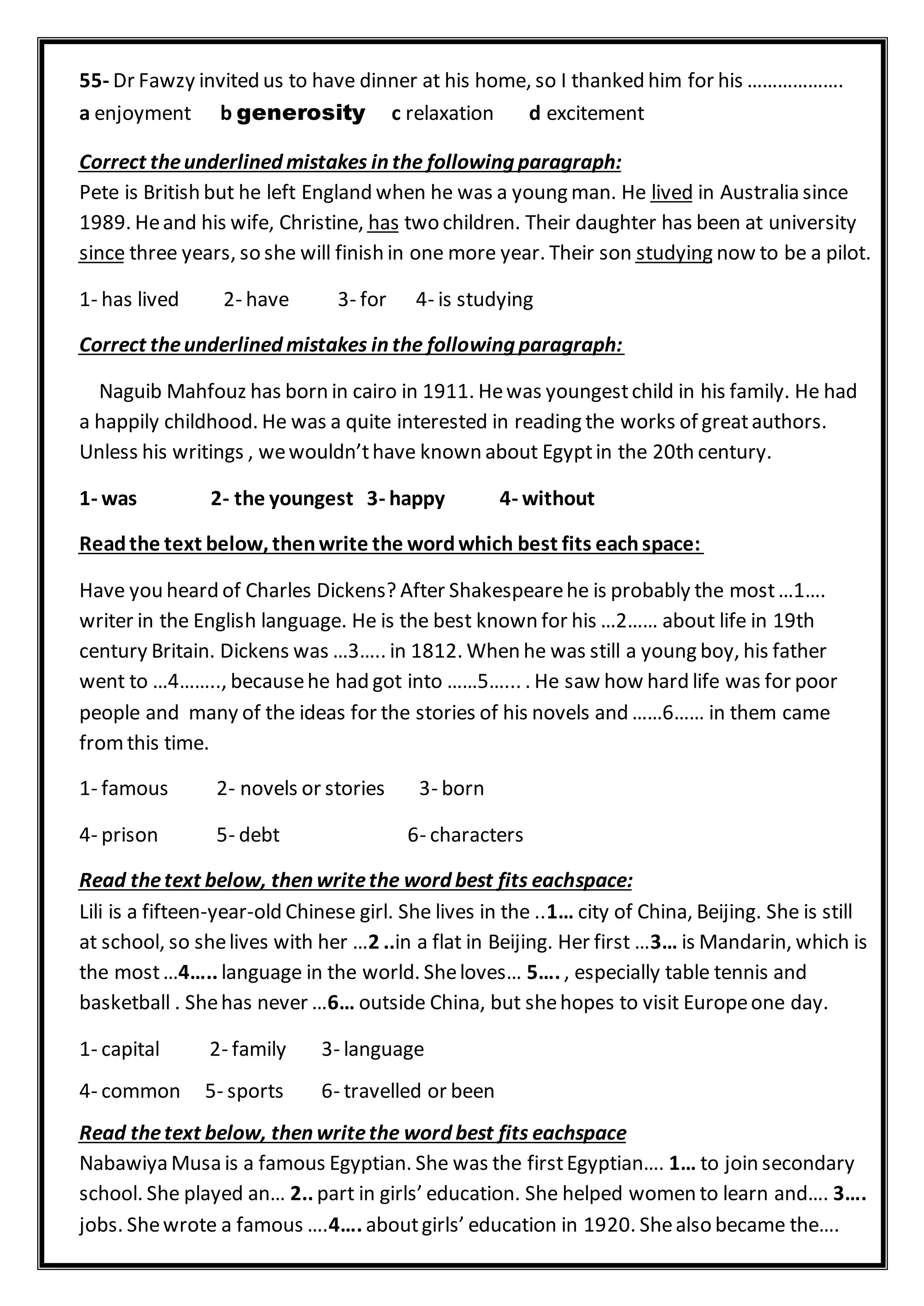 55- Dr Fawzy invited us to have dinner at his home, so I thanked him for his ……………….
a enjoyment b generosity c relaxation d excitement
Correct theunderlined mistakes in the following paragraph:
in Australia sincelivedPete is British but he left England when he was a young man. He
two children. Their daughter has been at universityhas1989. Heand his wife, Christine,
now to be a pilot.studyingthree years, so she will finish in one more year. Their sonsince
1- has lived 2- have 3- for 4- is studying
wing paragraph:Correct theunderlined mistakes in the follo
Naguib Mahfouz has born in cairo in 1911. Hewas youngestchild in his family. He had
a happily childhood. He was a quite interested in reading the works of greatauthors.
Unless his writings , wewouldn’thave known about Egyptin the 20th century.
1- was 2- the youngest 3- happy 4- without
Readthe text below, thenwrite the wordwhich best fits eachspace:
Have you heard of Charles Dickens? After Shakespearehe is probably the most…1….
writer in the English language. He is the best known for his …2…… about life in 19th
century Britain. Dickens was …3….. in 1812. When he was still a young boy, his father
went to …4…….., becausehe had got into ……5…... . He saw how hard life was for poor
people and many of the ideas for the stories of his novels and ……6…… in them came
fromthis time.
1- famous 2- novels or stories 3- born
4- prison 5- debt 6- characters
space:Read thetext below, then writethe word best fits each
Lili is a fifteen-year-old Chinese girl. She lives in the ..1… city of China, Beijing. She is still
at school, so shelives with her …2 ..in a flat in Beijing. Her first …3… is Mandarin, which is
the most…4….. language in the world. Sheloves… 5…. , especially table tennis and
basketball . Shehas never …6… outside China, but shehopes to visit Europeone day.
1- capital 2- family 3- language
4- common 5- sports 6- travelled or been
d best fits eachspaceRead thetext below, then writethe wor
Nabawiya Musa is a famous Egyptian. She was the firstEgyptian…. 1… to join secondary
school. She played an… 2.. part in girls’ education. She helped women to learn and…. 3….
jobs. Shewrote a famous ….4…. aboutgirls’ education in 1920. Shealso became the….
 