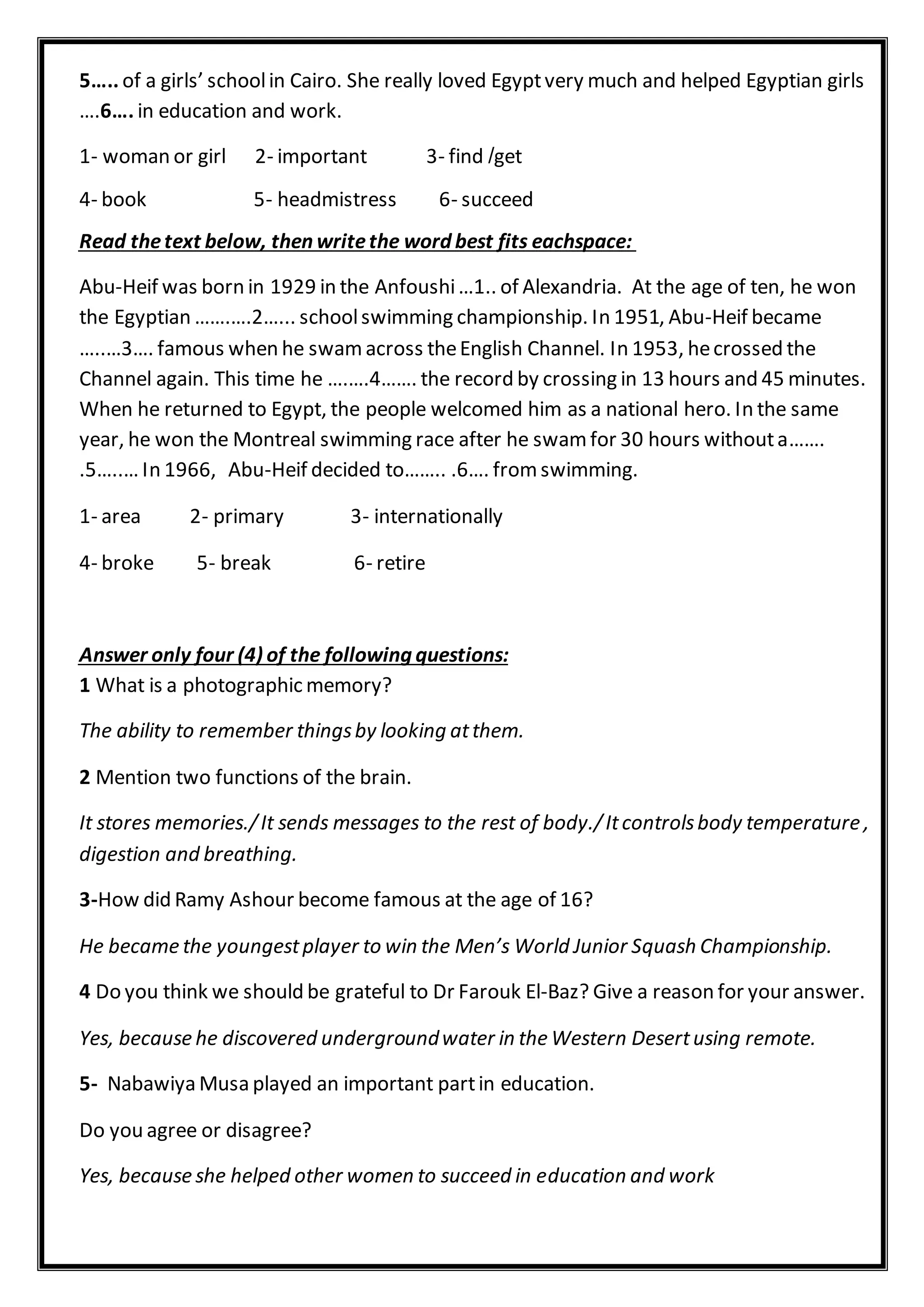5….. of a girls’ schoolin Cairo. She really loved Egyptvery much and helped Egyptian girls
….6…. in education and work.
get/1- woman or girl 2- important 3- find
4- book 5- headmistress 6- succeed
Read thetext below, then writethe word best fits eachspace:
Abu-Heif was born in 1929 in the Anfoushi…1.. of Alexandria. At the age of ten, he won
the Egyptian …….….2…... schoolswimming championship. In 1951, Abu-Heif became
…..…3…. famous when he swamacross theEnglish Channel. In 1953, hecrossed the
Channel again. This time he ….….4……. the record by crossing in 13 hours and 45 minutes.
When he returned to Egypt, the people welcomed him as a national hero. In the same
year, he won the Montreal swimming race after he swamfor 30 hours withouta…….
.5…..… In 1966, Abu-Heif decided to…….. .6…. fromswimming.
1- area 2- primary 3- internationally
4- broke 5- break 6- retire
Answer only four (4) of the following questions:
1 What is a photographic memory?
The ability to remember thingsby looking atthem.
2 Mention two functions of the brain.
It stores memories./It sends messages to the rest of body./Itcontrolsbody temperature ,
digestion and breathing.
3-How did Ramy Ashour become famous at the age of 16?
He became the youngestplayer to win the Men’s World Junior Squash Championship.
4 Do you think we should be grateful to Dr Farouk El-Baz? Give a reason for your answer.
Yes, because he discovered undergroundwater in the Western Desertusing remote.
5- Nabawiya Musa played an important partin education.
Do you agree or disagree?
Yes, because she helped other women to succeed in education and work
 