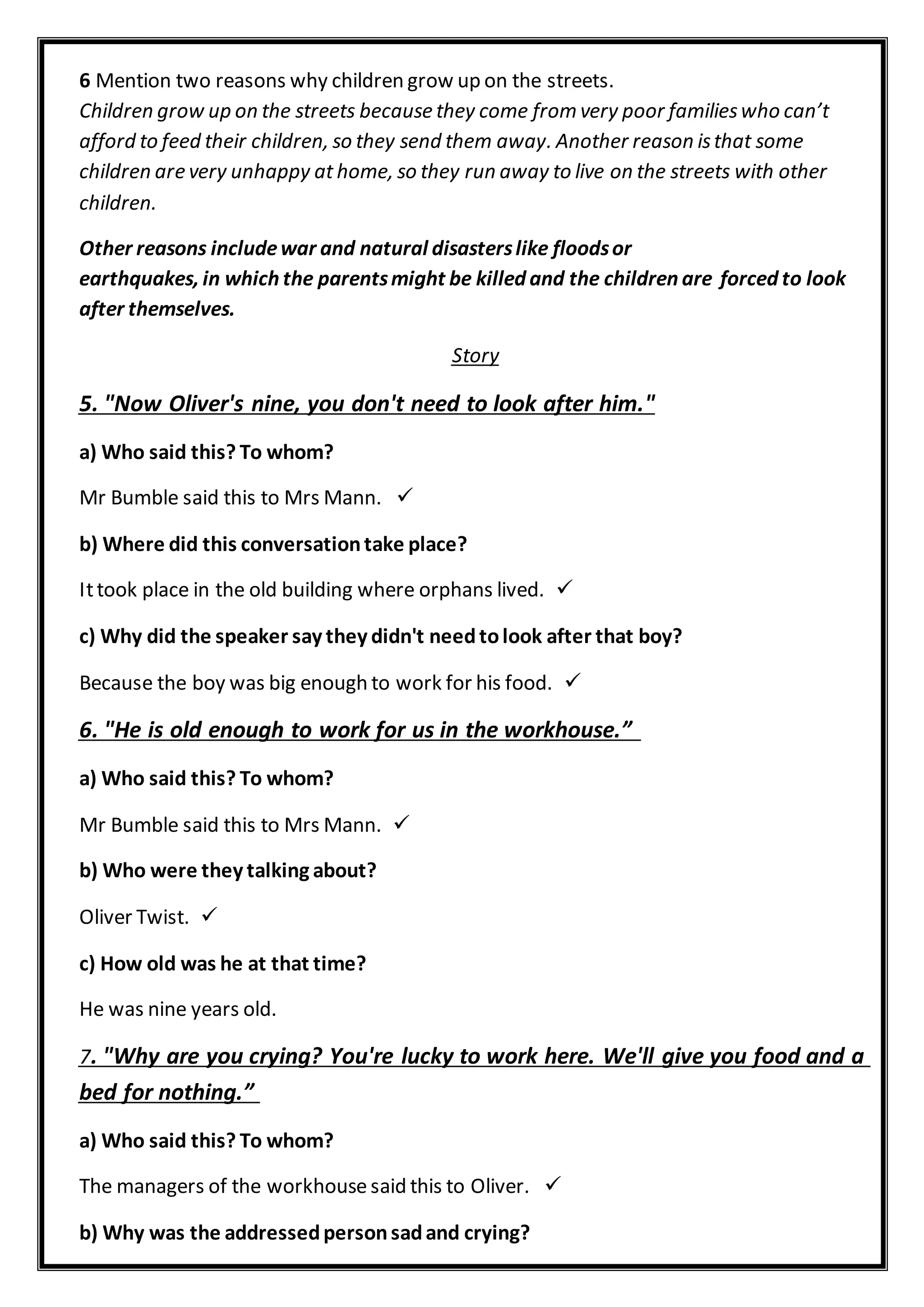6 Mention two reasons why children grow up on the streets.
Children grow up on the streets because they come from very poor familieswho can’t
afford to feed their children, so they send them away. Another reason isthat some
children are very unhappy at home, so they run away to live on the streets with other
children.
Other reasons includewar and natural disasterslike floodsor
earthquakes, in which the parentsmight be killed and the children are forced to look
after themselves.
orySt
5. "Now Oliver's nine, you don't need to look after him."
a) Who said this? To whom?
Mr Bumble said this to Mrs Mann.
b) Where did this conversationtake place?
Ittook place in the old building where orphans lived.
c) Why did the speaker say they didn't needtolook after that boy?
Because the boy was big enough to work for his food.
6. "He is old enough to work for us in the workhouse.”
a) Who said this? To whom?
Mr Bumble said this to Mrs Mann.
b) Who were they talking about?
Oliver Twist.
c) How old was he at that time?
He was nine years old.
. "Why are you crying? You're lucky to work here. We'll give you food and a7
bed for nothing.”
a) Who said this? To whom?
The managers of the workhouse said this to Oliver.
b) Why was the addressedpersonsadand crying?
 