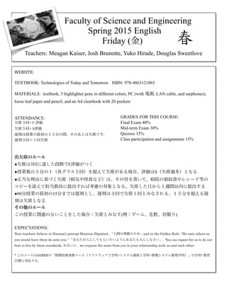 !
!
!
!
!
!
!
!
!
!
!
!
!
!
!
!
!
!
!
!
!
!
!
!
!
!
!
!
!
!
!
!
!
!
!
!
!
!
!
!
!
!
!
!
!
!
Faculty of Science and Engineering 
Spring 2015 English
Friday (金)
Teachers: Meagan Kaiser, Josh Brunotte, Yuko Hirade, Douglas Sweetlove
WEBSITE:	
  	
  
!
TEXTBOOK: Technologies of Today and Tomorrow ISBN: 978-4863121065
!
MATERIALS: textbook, 3 highlighter pens in different colors, PC (with 電源, LAN cable, and earphones),
loose leaf paper and pencil, and an A4 clearbook with 20 pockets
!
!
ATTENDANCE:
欠席３回= F 評価
欠席５回= S評価
遅刻は授業の最初の１５分の間。そのあとは欠席です。
遅刻３回＝１回欠席
!
!
出欠席のルール
●欠席は3回に達した段階でF評価がつく
●授業数の３分の１（各グラス５回）を超えて欠席がある場合、評価はS（欠席過多）となる
●正当な理由に基づく欠席（病気や怪我など）は、その旨を書いて、病院の領収書やレシード等の
コピーを添えて担当教員に提出すれば考慮の対象となる。欠席した日から１週間以内に提出する
●90分授業の最初の15分までは遅刻とし、遅刻は３回で欠席１回とみなされる。１５分を超える遅
刻は欠席となる
その他のルール
この授業に関連のないことをした場合：欠席とみなす(例：ゲーム、化粧、居眠り)
!
EXPECTATIONS:
Your teachers believe in Nanzan’s precept Hominis Dignitati, 「人間の尊厳のため」and in the Golden Rule- “Do unto others as
you would have them do unto you.” 「あなたが人にしてもらいたいようにあなたも人にしなさい」. You can expect for us to do our
best to live by these standards. お互いに、we request the same from you in your relationship with us and each other.
!* このコースはJABEEの「情報技術専修コース（ソフトウェア工学科•システム創成工学科•情報システム数理学科）」の学習•教育
目標に対応する。
GRADES FOR THIS COURSE:
Final Exam 40%
Mid-term Exam 30%
Quizzes 15%
Class participation and assignments 15%
 