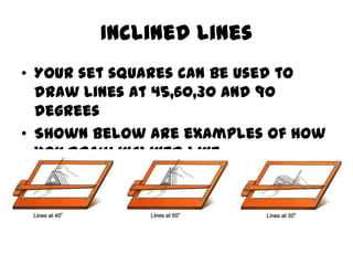 Inclined lines
• Your set squares can be used to
  draw lines at 45,60,30 and 90
  degrees
• Shown below are examples of how
  you draw inclined line
 