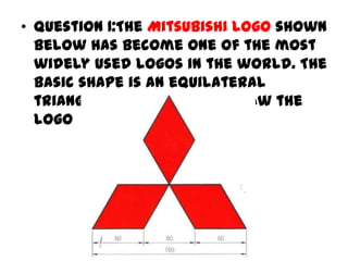 • Question 1:The Mitsubishi logo shown
  below has become one of the most
  widely used logos in the world. The
  basic shape is an equilateral
  triangle of side 150mm. Draw the
  logo
 