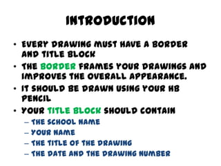 Introduction
• Every drawing must have a border
  and title block
• The border frames your drawings and
  improves the ove...