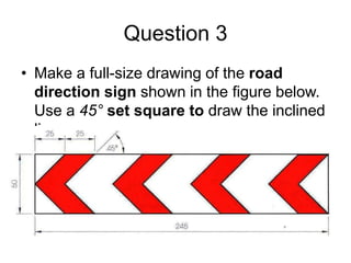 Question 3
• Make a full-size drawing of the road
  direction sign shown in the figure below.
  Use a 45° set square to draw the inclined
  lines.
 