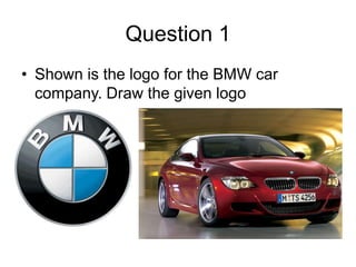 Question 1
• Shown is the logo for the BMW car
  company. Draw the given logo
 