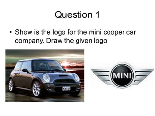 Question 1
• Show is the logo for the mini cooper car
  company. Draw the given logo.
 