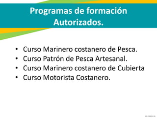 GC-F-004 V.01
• Curso Marinero costanero de Pesca.
• Curso Patrón de Pesca Artesanal.
• Curso Marinero costanero de Cubierta
• Curso Motorista Costanero.
Programas de formación
Autorizados.
 
