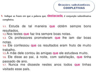 Indique as frases em que a palavra que, destacada, é conjunção subordinativa
completiva.
1.
1.1. Estuda de tal maneira que obtém sempre bons
resultados.
1.2.Nos testes que faz tira sempre boas notas.
1.3. Os professores prometeram que lhe iam dar boas
notas.
1.4. Ele confessou que os resultados eram fruto de muito
trabalho.
1.5.A mãe dele contou às amigas que ele estudava muito.
1.6. Ele disse ao pai, à noite, com satisfação, que tinha
passado de ano.
1.7. Nunca me disseste nestes anos todos que tinhas
visitado esse país.
 