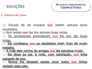Cada frase vale1 ponto1.
1.1. Estuda de tal maneira que obtém sempre bons
resultados.
1.2.Nos testes que faz tira sempre boas notas.
1.3. Os professores prometeram que lhe iam dar boas
notas.
1.4. Ele confessou que os resultados eram fruto de muito
trabalho.
1.5.A mãe dele contou às amigas que ele estudava muito.
1.6. Ele disse ao pai, à noite, com satisfação, que tinha
passado de ano.
1.7. Nunca me disseste nestes anos todos que tinhas
visitado esse país.
SOLUÇÕES
 
